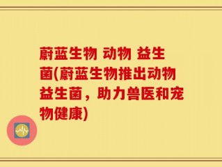 蔚蓝生物 动物 益生菌(蔚蓝生物推出动物益生菌，助力兽医和宠物健康)