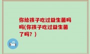 你给孩子吃过益生菌吗吗(你孩子吃过益生菌了吗？)