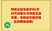 锌修正益生菌孕妇(孕妇可适量补充锌修正益生菌，有助益生菌定植，促进肠道健康)