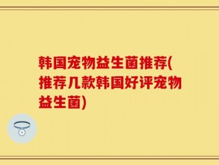 韩国宠物益生菌推荐(推荐几款韩国好评宠物益生菌)