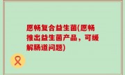 愿畅复合益生菌(愿畅推出益生菌产品，可缓解肠道问题)