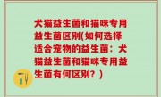 犬猫益生菌和猫咪专用益生菌区别(如何选择适合宠物的益生菌：犬猫益生菌和猫咪专用益生菌有何区别？)
