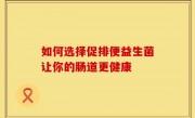如何选择促排便益生菌让你的肠道更健康