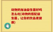 动物奶加油益生菌好吗怎么吃(动物奶搭配益生菌，让你的饮品更健康)
