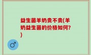 益生菌羊奶贵不贵(羊奶益生菌的价格如何？)