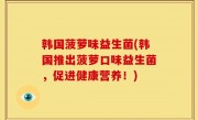韩国菠萝味益生菌(韩国推出菠萝口味益生菌，促进健康营养！)