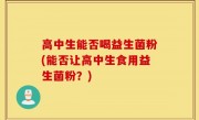 高中生能否喝益生菌粉(能否让高中生食用益生菌粉？)