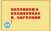 协和耳鼻喉益生菌(协和耳鼻喉推荐使用益生菌，以维护耳鼻喉健康)