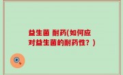 益生菌 耐药(如何应对益生菌的耐药性？)