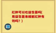 红肿可以吃益生菌吗(用益生菌来缓解红肿有效吗？)
