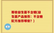 那些益生菌不含糖(益生菌产品推荐：不含糖配方推荐哪些？)