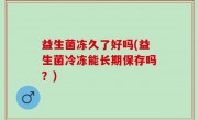 益生菌冻久了好吗(益生菌冷冻能长期保存吗？)