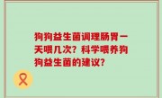 狗狗益生菌调理肠胃一天喂几次？科学喂养狗狗益生菌的建议？