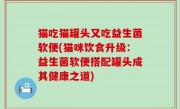 猫吃猫罐头又吃益生菌软便(猫咪饮食升级：益生菌软便搭配罐头成其健康之道)