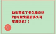 益生菌吃了多久能吃热的(吃益生菌后多久可享用热食？)
