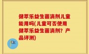 健萃乐益生菌滴剂儿童能用吗(儿童可否使用健萃乐益生菌滴剂？产品评测)