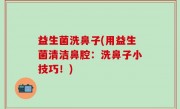 益生菌洗鼻子(用益生菌清洁鼻腔：洗鼻子小技巧！)