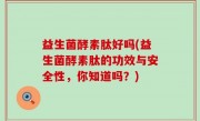 益生菌酵素肽好吗(益生菌酵素肽的功效与安全性，你知道吗？)