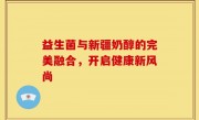 益生菌与新疆奶醇的完美融合，开启健康新风尚