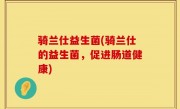 骑兰仕益生菌(骑兰仕的益生菌，促进肠道健康)