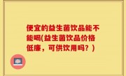 便宜的益生菌饮品能不能喝(益生菌饮品价格低廉，可供饮用吗？)