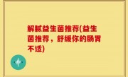 解腻益生菌推荐(益生菌推荐，舒缓你的肠胃不适)