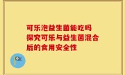 可乐泡益生菌能吃吗 探究可乐与益生菌混合后的食用安全性
