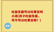 吃益生菌可以吃黄豆吗小孩(孩子吃益生菌，可不可以吃黄豆呢？)