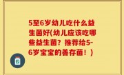 5至6岁幼儿吃什么益生菌好(幼儿应该吃哪些益生菌？推荐给5-6岁宝宝的善存菌！)