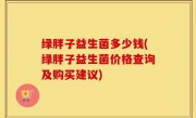 绿胖子益生菌多少钱(绿胖子益生菌价格查询及购买建议)