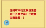 促排可以吃三联益生菌吃什么益生菌？三联益生菌推荐！)