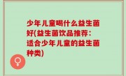 少年儿童喝什么益生菌好(益生菌饮品推荐：适合少年儿童的益生菌种类)