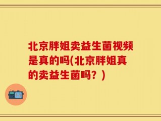 北京胖姐卖益生菌视频是真的吗(北京胖姐真的卖益生菌吗？)
