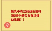 酸乳中有活的益生菌吗(酸奶中是否含有活性益生菌？)