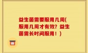 益生菌需要服用几周(服用几周才有效？益生菌需长时间服用！)