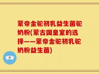 蒙帝金驼初乳益生菌驼奶粉(蒙古国皇室的选择——蒙帝金驼初乳驼奶粉益生菌)