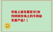 市面上益生菌区分(如何辨别市场上的不同益生菌产品？)