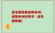 益生菌胶囊调理身材(调整身材好帮手：益生菌胶囊)