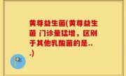 黄尊益生菌(黄尊益生菌 门诊量猛增，区别于其他乳酸菌的是...)