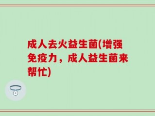 成人去火益生菌(增强免疫力，成人益生菌来帮忙)