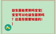 益生菌能煮粥吗宝宝(宝宝可以吃益生菌粥吗？这是你需要知道的！)
