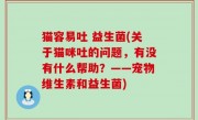 猫容易吐 益生菌(关于猫咪吐的问题，有没有什么帮助？——宠物维生素和益生菌)