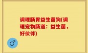 调理肠胃益生菌狗(调理宠物肠道：益生菌，好伙伴)