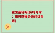 益生菌徐晔(徐晔分享：如何选择合适的益生菌)