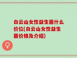 白云山女性益生菌什么价位(白云山女性益生菌价格及介绍)