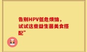告别HPV低危烦恼，试试这些益生菌美食搭配”