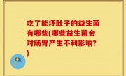 吃了能坏肚子的益生菌有哪些(哪些益生菌会对肠胃产生不利影响？)