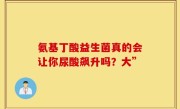 氨基丁酸益生菌真的会让你尿酸飙升吗？大”