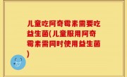 儿童吃阿奇霉素需要吃益生菌(儿童服用阿奇霉素需同时使用益生菌)