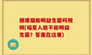 健康猫能喝益生菌吗视频(喵星人能不能喝益生菌？答案在这里)